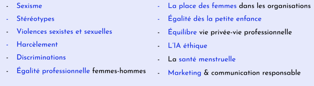 Stéréotypes, Sexisme, Place des femmes, violences de genre, sexistes et sexuelles, Egalité professionnelle femmes-hommes, Harcèlement sexuel et moral, Harcèlement discriminatoire, Equilibre vie professionnelle et vie privée, Parentalités & travail, Santé menstruelle, IA éthique, Marketing et communication plus responsable ...